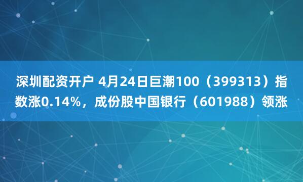 深圳配资开户 4月24日巨潮100(399313)指数涨0.14%,成份股中国银行(601988)领涨