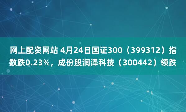 网上配资网站 4月24日国证300（399312）指数跌0.23%，成份股润泽科技（300442）领跌