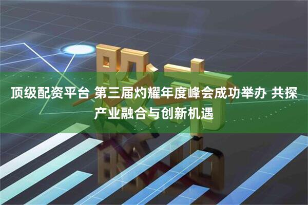 顶级配资平台 第三届灼耀年度峰会成功举办 共探产业融合与创新机遇