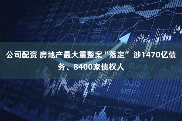 公司配资 房地产最大重整案“落定” 涉1470亿债务、8400家债权人