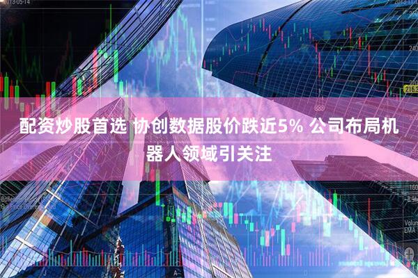 配资炒股首选 协创数据股价跌近5% 公司布局机器人领域引关注