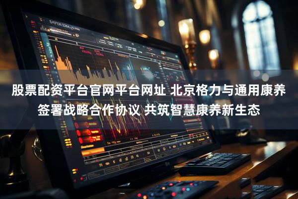 股票配资平台官网平台网址 北京格力与通用康养签署战略合作协议 共筑智慧康养新生态