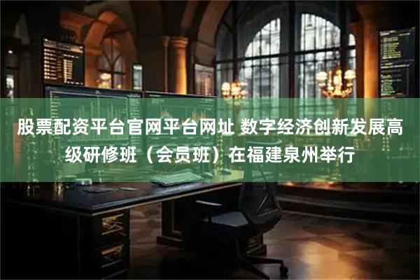 股票配资平台官网平台网址 数字经济创新发展高级研修班(会员班)在福建泉州举行