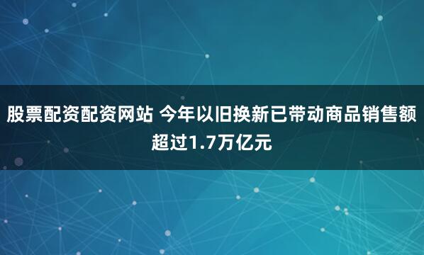 股票配资配资网站 今年以旧换新已带动商品销售额超过1.7万亿元