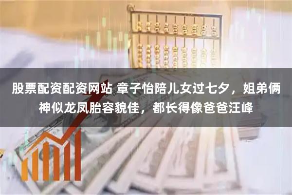 股票配资配资网站 章子怡陪儿女过七夕，姐弟俩神似龙凤胎容貌佳，都长得像爸爸汪峰