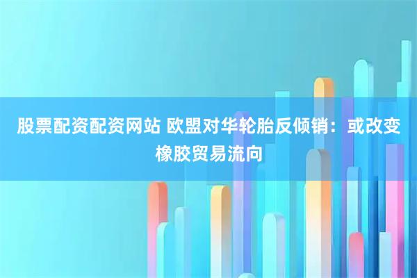 股票配资配资网站 欧盟对华轮胎反倾销：或改变橡胶贸易流向