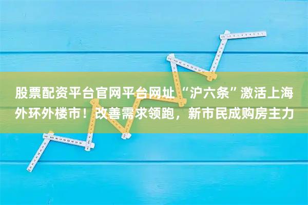 股票配资平台官网平台网址 “沪六条”激活上海外环外楼市!改善需求领跑,新市民成购房主力