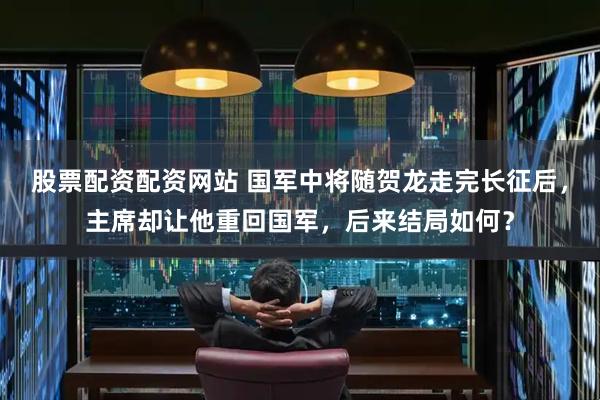 股票配资配资网站 国军中将随贺龙走完长征后，主席却让他重回国军，后来结局如何？