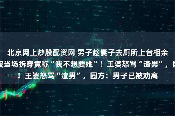 北京网上炒股配资网 男子趁妻子去厕所上台相亲，自称离异多年，被当场拆穿竟称“我不想要她”！王婆怒骂“渣男”，园方：男子已被劝离