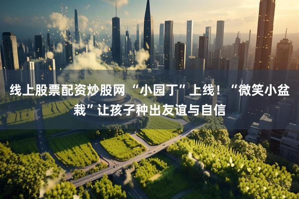线上股票配资炒股网 “小园丁”上线！“微笑小盆栽”让孩子种出友谊与自信
