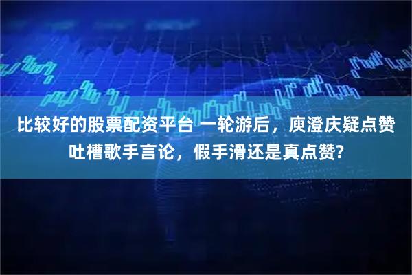 比较好的股票配资平台 一轮游后，庾澄庆疑点赞吐槽歌手言论，假手滑还是真点赞?