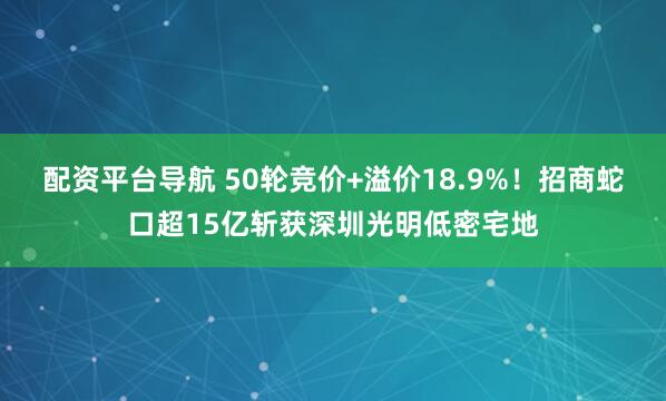 配资平台导航 50轮竞价+溢价18.9%！招商蛇口超15亿斩获深圳光明低密宅地