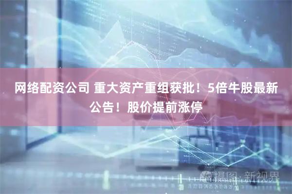 网络配资公司 重大资产重组获批！5倍牛股最新公告！股价提前涨停