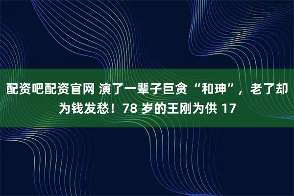 配资吧配资官网 演了一辈子巨贪 “和珅”，老了却为钱发愁！78 岁的王刚为供 17