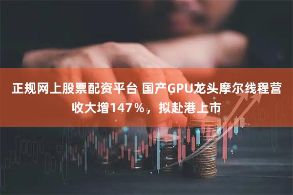 正规网上股票配资平台 国产GPU龙头摩尔线程营收大增147％，拟赴港上市