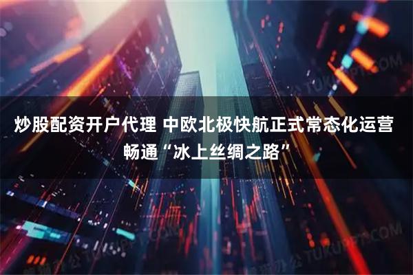 炒股配资开户代理 中欧北极快航正式常态化运营 畅通“冰上丝绸之路”