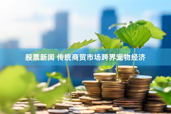 股票新闻 传统商贸市场跨界宠物经济