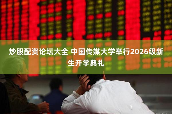 炒股配资论坛大全 中国传媒大学举行2026级新生开学典礼
