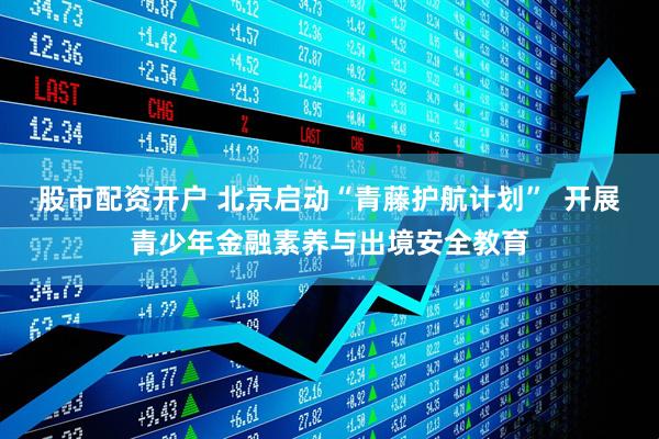 股市配资开户 北京启动“青藤护航计划”  开展青少年金融素养与出境安全教育