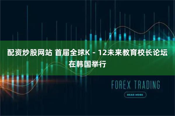 配资炒股网站 首届全球K－12未来教育校长论坛在韩国举行