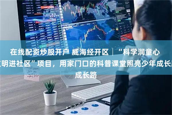 在线配资炒股开户 威海经开区│“科学润童心 文明进社区”项目，用家门口的科普课堂照亮少年成长路