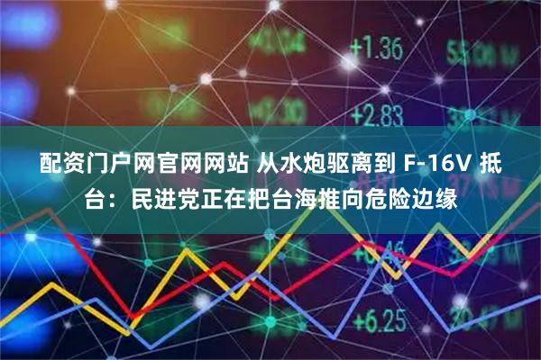 配资门户网官网网站 从水炮驱离到 F-16V 抵台：民进党正在把台海推向危险边缘
